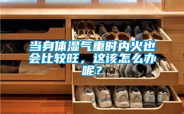 當身體濕氣重時內火也會比較旺，這該怎么辦呢？