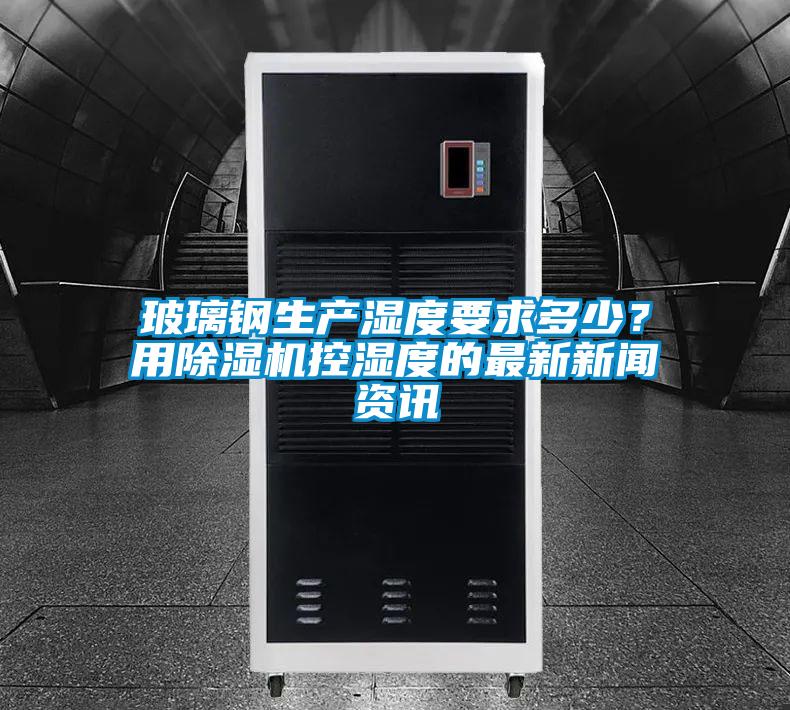 玻璃鋼生產(chǎn)濕度要求多少？用除濕機(jī)控濕度的最新新聞資訊