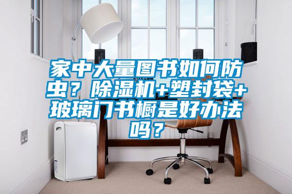 家中大量圖書如何防蟲？除濕機+塑封袋+玻璃門書櫥是好辦法嗎？
