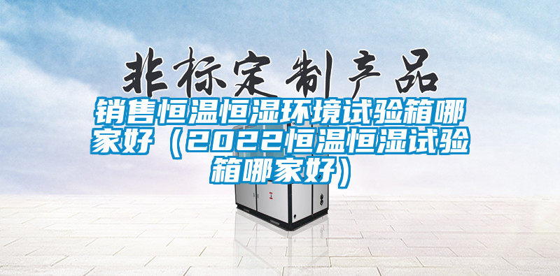 銷售恒溫恒濕環境試驗箱哪家好(2022恒溫恒濕試驗箱哪家好)